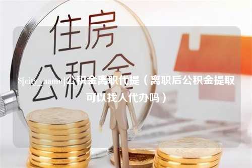 长宁公积金离职代提（离职后公积金提取可以找人代办吗）