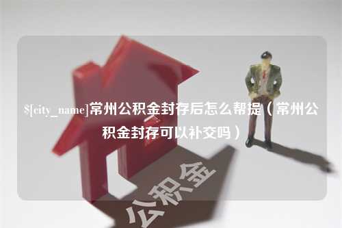 长宁常州公积金封存后怎么帮提（常州公积金封存可以补交吗）